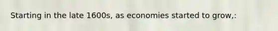 Starting in the late 1600s, as economies started to grow,: