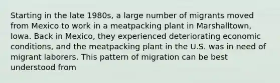 Starting in the late 1980s, a large number of migrants moved from Mexico to work in a meatpacking plant in Marshalltown, Iowa. Back in Mexico, they experienced deteriorating economic conditions, and the meatpacking plant in the U.S. was in need of migrant laborers. This pattern of migration can be best understood from