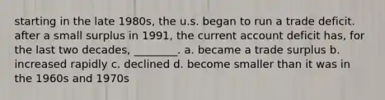 starting in the late 1980s, the u.s. began to run a trade deficit. after a small surplus in 1991, the current account deficit has, for the last two decades, ________. a. became a trade surplus b. increased rapidly c. declined d. become smaller than it was in the 1960s and 1970s