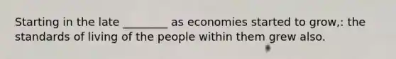 Starting in the late ________ as economies started to grow,: the standards of living of the people within them grew also.