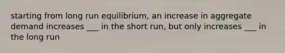 starting from long run equilibrium, an increase in aggregate demand increases ___ in the short run, but only increases ___ in the long run