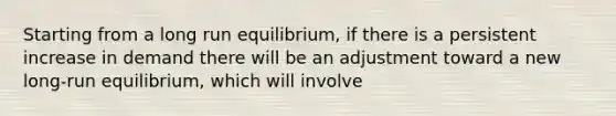 Starting from a long run equilibrium, if there is a persistent increase in demand there will be an adjustment toward a new long-run equilibrium, which will involve