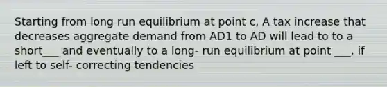 Starting from long run equilibrium at point c, A tax increase that decreases aggregate demand from AD1 to AD will lead to to a short___ and eventually to a long- run equilibrium at point ___, if left to self- correcting tendencies