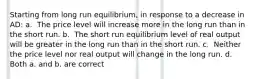 Starting from long run equilibrium, in response to a decrease in AD: a. ​ The price level will increase more in the long run than in the short run. b. ​ The short run equilibrium level of real output will be greater in the long run than in the short run. c. ​ Neither the price level nor real output will change in the long run. d. ​ Both a. and b. are correct