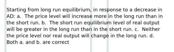 Starting from long run equilibrium, in response to a decrease in AD: a. ​ The price level will increase more in the long run than in the short run. b. ​ The short run equilibrium level of real output will be greater in the long run than in the short run. c. ​ Neither the price level nor real output will change in the long run. d. ​ Both a. and b. are correct