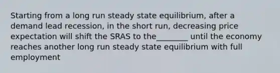 Starting from a long run steady state equilibrium, after a demand lead recession, in the short run, decreasing price expectation will shift the SRAS to the________ until the economy reaches another long run steady state equilibrium with full employment