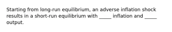 Starting from long-run equilibrium, an adverse inflation shock results in a short-run equilibrium with _____ inflation and _____ output.