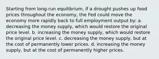 Starting from long-run equilibrium, if a drought pushes up food prices throughout the economy, the Fed could move the economy more rapidly back to full employment output by: a. decreasing the money supply, which would restore the original price level. b. increasing the money supply, which would restore the original price level. c. decreasing the money supply, but at the cost of permanently lower prices. d. increasing the money supply, but at the cost of permanently higher prices.