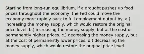 Starting from long-run equilibrium, if a drought pushes up food prices throughout the economy, the Fed could move the economy more rapidly back to full employment output by: a.) increasing the money supply, which would restore the original price level. b.) increasing the money supply, but at the cost of permanently higher prices. c.) decreasing the money supply, but at the cost of permanently lower prices. d.) decreasing the money supply, which would restore the original price level.