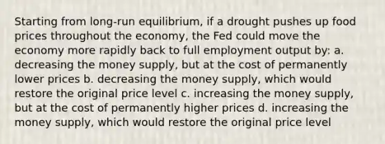 Starting from long-run equilibrium, if a drought pushes up food prices throughout the economy, the Fed could move the economy more rapidly back to full employment output by: a. decreasing the money supply, but at the cost of permanently lower prices b. decreasing the money supply, which would restore the original price level c. increasing the money supply, but at the cost of permanently higher prices d. increasing the money supply, which would restore the original price level