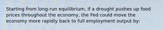 Starting from long-run equilibrium, if a drought pushes up food prices throughout the economy, the Fed could move the economy more rapidly back to full employment output by: