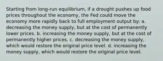 Starting from long-run equilibrium, if a drought pushes up food prices throughout the economy, the Fed could move the economy more rapidly back to full employment output by: a. decreasing the money supply, but at the cost of permanently lower prices. b. increasing the money supply, but at the cost of permanently higher prices. c. decreasing the money supply, which would restore the original price level. d. increasing the money supply, which would restore the original price level.