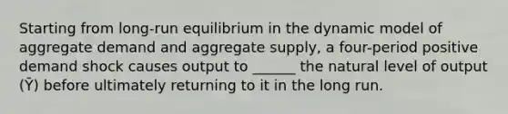 Starting from long-run equilibrium in the dynamic model of aggregate demand and aggregate supply, a four-period positive demand shock causes output to ______ the natural level of output (Ȳ) before ultimately returning to it in the long run.