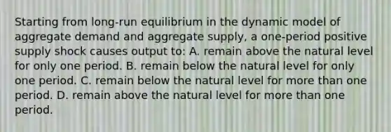 Starting from long-run equilibrium in the dynamic model of aggregate demand and aggregate supply, a one-period positive supply shock causes output to: A. remain above the natural level for only one period. B. remain below the natural level for only one period. C. remain below the natural level for <a href='https://www.questionai.com/knowledge/keWHlEPx42-more-than' class='anchor-knowledge'>more than</a> one period. D. remain above the natural level for more than one period.