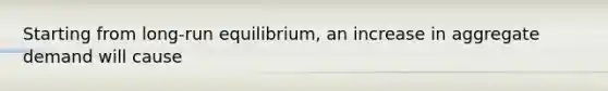 Starting from long-run equilibrium, an increase in aggregate demand will cause