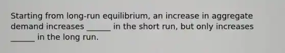 Starting from long-run equilibrium, an increase in aggregate demand increases ______ in the short run, but only increases ______ in the long run.