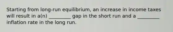 Starting from long-run equilibrium, an increase in income taxes will result in a(n) _________ gap in the short run and a _________ inflation rate in the long run.