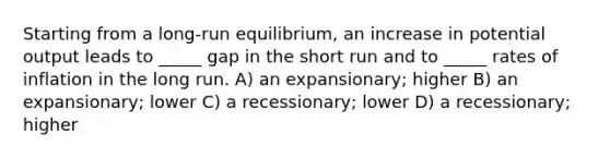 Starting from a long-run equilibrium, an increase in potential output leads to _____ gap in the short run and to _____ rates of inflation in the long run. A) an expansionary; higher B) an expansionary; lower C) a recessionary; lower D) a recessionary; higher