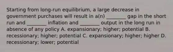 Starting from long-run equilibrium, a large decrease in government purchases will result in a(n) ________ gap in the short run and ________ inflation and ________ output in the long run in absence of any policy A. expansionary; higher; potential B. recessionary; higher; potential C. expansionary; higher; higher D. recessionary; lower; potential