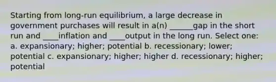 Starting from long-run equilibrium, a large decrease in government purchases will result in a(n) ______gap in the short run and ____inflation and ____output in the long run. Select one: a. expansionary; higher; potential b. recessionary; lower; potential c. expansionary; higher; higher d. recessionary; higher; potential