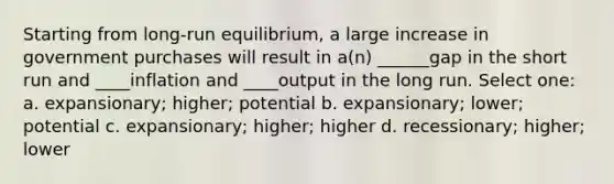 Starting from long-run equilibrium, a large increase in government purchases will result in a(n) ______gap in the short run and ____inflation and ____output in the long run. Select one: a. expansionary; higher; potential b. expansionary; lower; potential c. expansionary; higher; higher d. recessionary; higher; lower