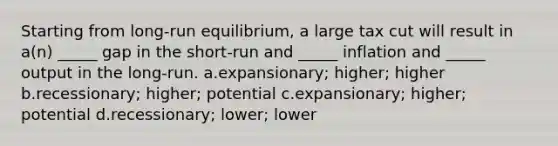 Starting from long-run equilibrium, a large tax cut will result in a(n) _____ gap in the short-run and _____ inflation and _____ output in the long-run. a.expansionary; higher; higher b.recessionary; higher; potential c.expansionary; higher; potential d.recessionary; lower; lower