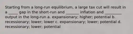 Starting from a long-run equilibrium, a large tax cut will result in a _____ gap in the short-run and _______ inflation and _________ output in the long-run a. expansionary; higher; potential b. recessionary; lower; lower c. expansionary; lower; potential d. recessionary; lower; potential