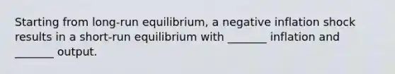 Starting from long-run equilibrium, a negative inflation shock results in a short-run equilibrium with _______ inflation and _______ output.