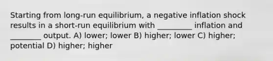 Starting from long-run equilibrium, a negative inflation shock results in a short-run equilibrium with _________ inflation and ________ output. A) lower; lower B) higher; lower C) higher; potential D) higher; higher