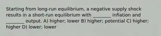 Starting from long-run equilibrium, a negative supply shock results in a short-run equilibrium with ________ inflation and ________ output. A) higher; lower B) higher; potential C) higher; higher D) lower; lower