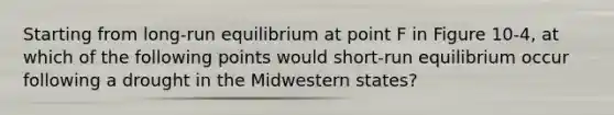 Starting from long-run equilibrium at point F in Figure 10-4, at which of the following points would short-run equilibrium occur following a drought in the Midwestern states?