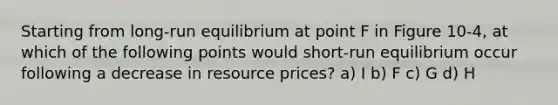 Starting from long-run equilibrium at point F in Figure 10-4, at which of the following points would short-run equilibrium occur following a decrease in resource prices? a) I b) F c) G d) H