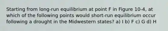 Starting from long-run equilibrium at point F in Figure 10-4, at which of the following points would short-run equilibrium occur following a drought in the Midwestern states? a) I b) F c) G d) H