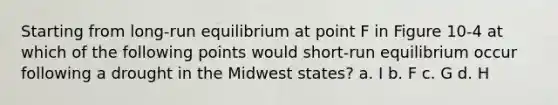 Starting from long-run equilibrium at point F in Figure 10-4 at which of the following points would short-run equilibrium occur following a drought in the Midwest states? a. I b. F c. G d. H