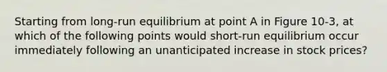 Starting from long-run equilibrium at point A in Figure 10-3, at which of the following points would short-run equilibrium occur immediately following an unanticipated increase in stock prices?