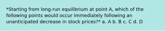 *Starting from long-run equilibrium at point A, which of the following points would occur immediately following an unanticipated decrease in stock prices?* a. A b. B c. C d. D