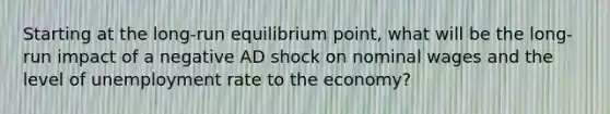 Starting at the long-run equilibrium point, what will be the long-run impact of a negative AD shock on nominal wages and the level of unemployment rate to the economy?