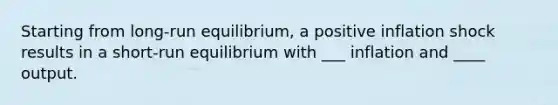 Starting from long-run equilibrium, a positive inflation shock results in a short-run equilibrium with ___ inflation and ____ output.