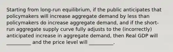 Starting from long-run equilibrium, if the public anticipates that policymakers will increase aggregate demand by less than policymakers do increase aggregate demand, and if the short-run aggregate supply curve fully adjusts to the (incorrectly) anticipated increase in aggregate demand, then Real GDP will __________ and the price level will __________.