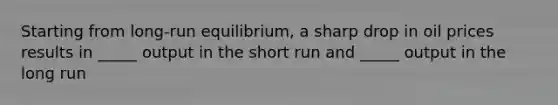 Starting from long-run equilibrium, a sharp drop in oil prices results in _____ output in the short run and _____ output in the long run