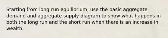 Starting from long-run equilibrium, use the basic aggregate demand and aggregate supply diagram to show what happens in both the long run and the short run when there is an increase in wealth.