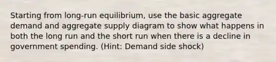 Starting from long-run equilibrium, use the basic aggregate demand and aggregate supply diagram to show what happens in both the long run and the short run when there is a decline in government spending. (Hint: Demand side shock)