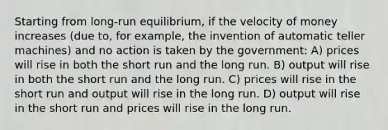 Starting from long-run equilibrium, if the velocity of money increases (due to, for example, the invention of automatic teller machines) and no action is taken by the government: A) prices will rise in both the short run and the long run. B) output will rise in both the short run and the long run. C) prices will rise in the short run and output will rise in the long run. D) output will rise in the short run and prices will rise in the long run.