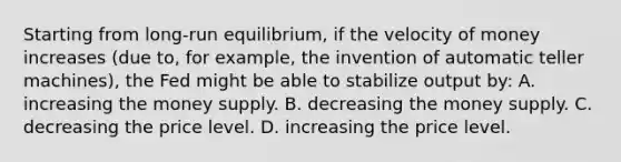 Starting from long-run equilibrium, if the velocity of money increases (due to, for example, the invention of automatic teller machines), the Fed might be able to stabilize output by: A. increasing the money supply. B. decreasing the money supply. C. decreasing the price level. D. increasing the price level.