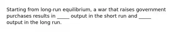 Starting from long-run equilibrium, a war that raises government purchases results in _____ output in the short run and _____ output in the long run.