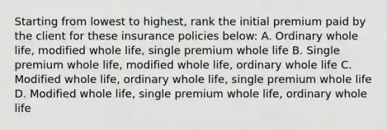 Starting from lowest to highest, rank the initial premium paid by the client for these insurance policies below: A. Ordinary whole life, modified whole life, single premium whole life B. Single premium whole life, modified whole life, ordinary whole life C. Modified whole life, ordinary whole life, single premium whole life D. Modified whole life, single premium whole life, ordinary whole life