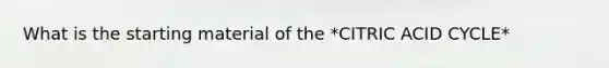 What is the starting material of the *CITRIC ACID CYCLE*
