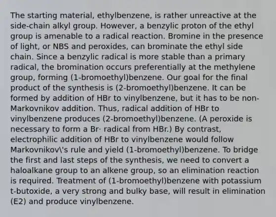 The starting material, ethylbenzene, is rather unreactive at the side-chain alkyl group. However, a benzylic proton of the ethyl group is amenable to a radical reaction. Bromine in the presence of light, or NBS and peroxides, can brominate the ethyl side chain. Since a benzylic radical is more stable than a primary radical, the bromination occurs preferentially at the methylene group, forming (1-bromoethyl)benzene. Our goal for the final product of the synthesis is (2-bromoethyl)benzene. It can be formed by addition of HBr to vinylbenzene, but it has to be non-Markovnikov addition. Thus, radical addition of HBr to vinylbenzene produces (2-bromoethyl)benzene. (A peroxide is necessary to form a Br· radical from HBr.) By contrast, electrophilic addition of HBr to vinylbenzene would follow Markovnikov's rule and yield (1-bromoethyl)benzene. To bridge the first and last steps of the synthesis, we need to convert a haloalkane group to an alkene group, so an elimination reaction is required. Treatment of (1-bromoethyl)benzene with potassium t-butoxide, a very strong and bulky base, will result in elimination (E2) and produce vinylbenzene.