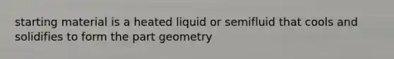 starting material is a heated liquid or semifluid that cools and solidifies to form the part geometry