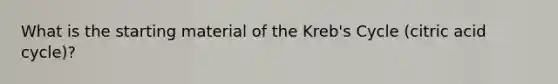 What is the starting material of the Kreb's Cycle (citric acid cycle)?